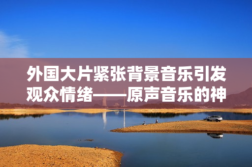 外國大片緊張背景音樂引發觀眾情緒——原聲音樂的神奇魅力