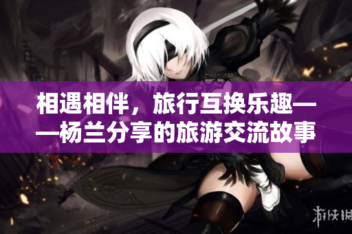 相遇相伴，旅行互換樂趣——楊蘭分享的旅游交流故事