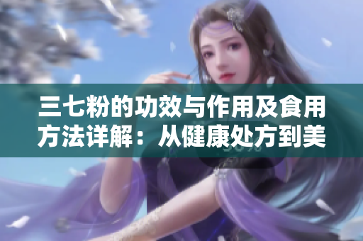 三七粉的功效與作用及食用方法詳解：從健康處方到美容秘籍