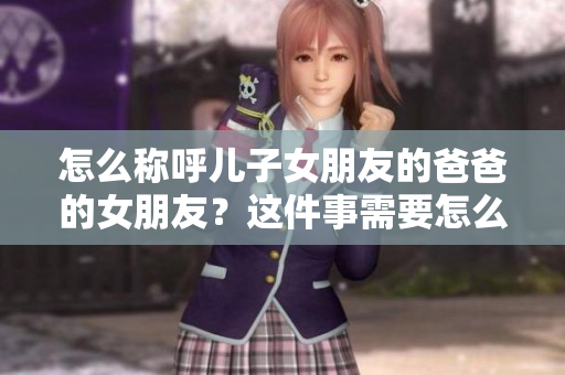 怎么稱呼兒子女朋友的爸爸的女朋友？這件事需要怎么稱呼？