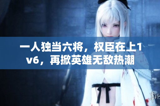 一人獨當六將，權臣在上1v6，再掀英雄無敵熱潮