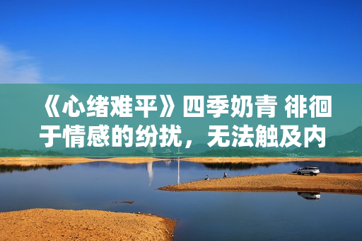 《心緒難平》四季奶青 徘徊于情感的紛擾，無法觸及內心的寧靜
