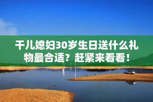 干兒媳婦30歲生日送什么禮物最合適？趕緊來看看！