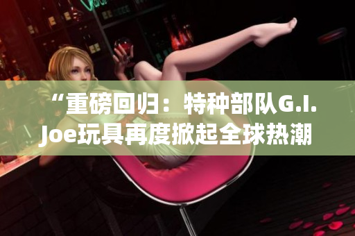 “重磅回歸：特種部隊G.I. Joe玩具再度掀起全球熱潮”