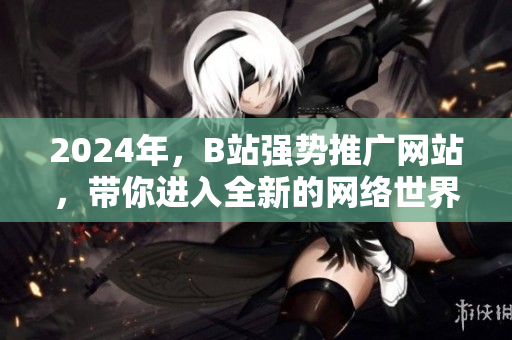 2024年，B站強勢推廣網站，帶你進入全新的網絡世界