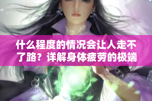 什么程度的情況會讓人走不了路？詳解身體疲勞的極端表現。