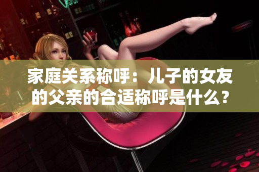 家庭關系稱呼：兒子的女友的父親的合適稱呼是什么？