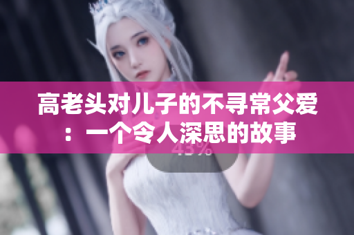高老頭對兒子的不尋常父愛：一個令人深思的故事