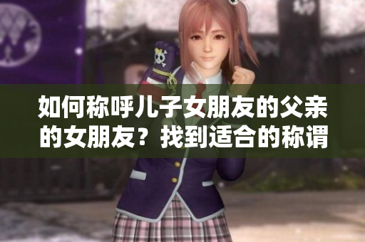 如何稱呼兒子女朋友的父親的女朋友？找到適合的稱謂