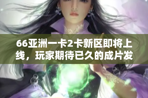66亞洲一卡2卡新區即將上線，玩家期待已久的成片發布定格期待
