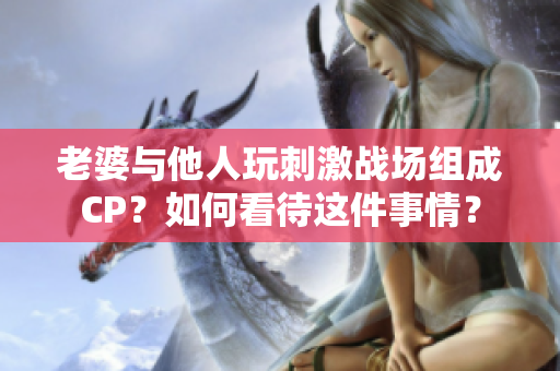老婆與他人玩刺激戰場組成CP？如何看待這件事情？