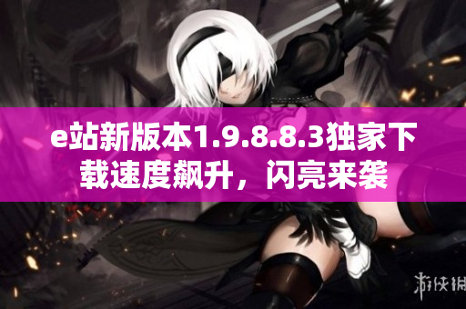 e站新版本1.9.8.8.3獨家下載速度飆升，閃亮來襲