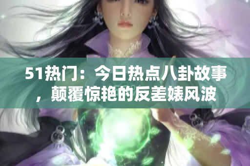 51熱門：今日熱點八卦故事，顛覆驚艷的反差婊風波