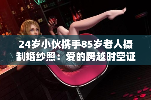24歲小伙攜手85歲老人攝制婚紗照：愛的跨越時空證明永恒