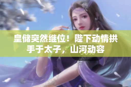 皇儲突然繼位！陛下動情拱手于太子，山河動容