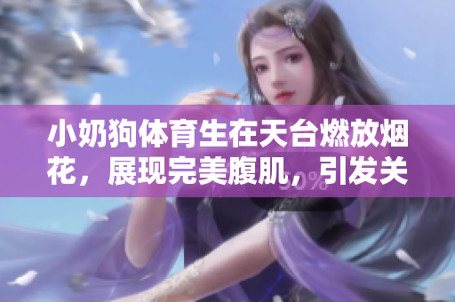 小奶狗體育生在天臺燃放煙花，展現完美腹肌，引發關注