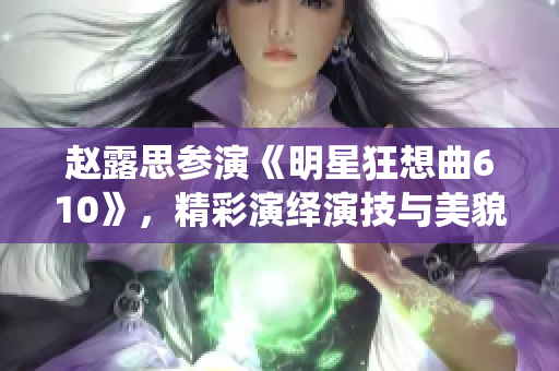 趙露思參演《明星狂想曲610》，精彩演繹演技與美貌并存