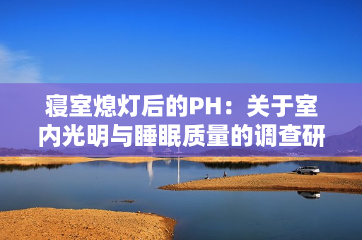 寢室熄燈后的PH：關(guān)于室內(nèi)光明與睡眠質(zhì)量的調(diào)查研究