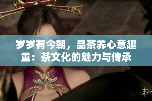 歲歲有今朝，品茶養(yǎng)心意趣重：茶文化的魅力與傳承