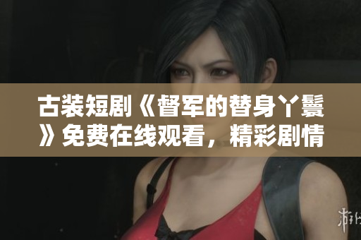 古裝短劇《督軍的替身丫鬟》免費在線觀看，精彩劇情引人入勝