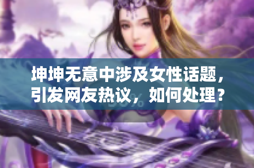 坤坤無意中涉及女性話題，引發(fā)網(wǎng)友熱議，如何處理？