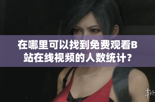 在哪里可以找到免費觀看B站在線視頻的人數統計？