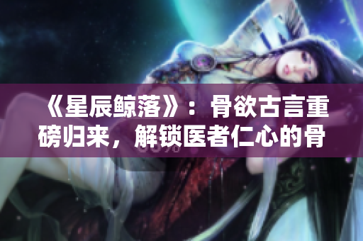《星辰鯨落》：骨欲古言重磅歸來，解鎖醫者仁心的骨科傳奇