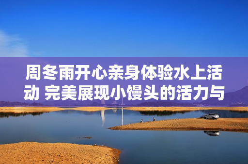 周冬雨開心親身體驗水上活動 完美展現小饅頭的活力與勇氣