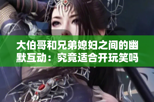 大伯哥和兄弟媳婦之間的幽默互動(dòng)：究竟適合開玩笑嗎？