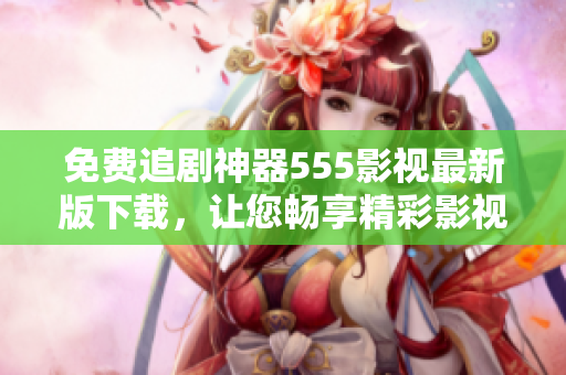 免費追劇神器555影視最新版下載，讓您暢享精彩影視力作