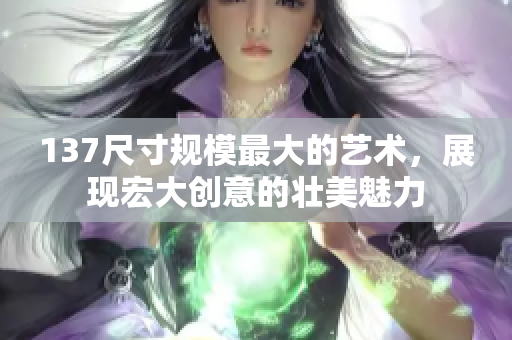 137尺寸規(guī)模最大的藝術(shù)，展現(xiàn)宏大創(chuàng)意的壯美魅力