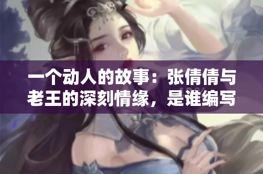 一個(gè)動(dòng)人的故事：張倩倩與老王的深刻情緣，是誰(shuí)編寫(xiě)的？
