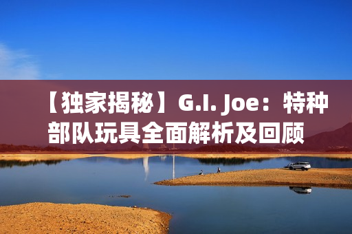 【獨家揭秘】G.I. Joe：特種部隊玩具全面解析及回顧