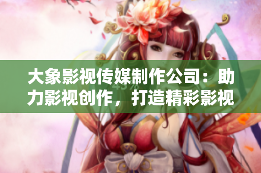 大象影視傳媒制作公司：助力影視創作，打造精彩影視作品