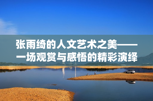 張雨綺的人文藝術(shù)之美——一場(chǎng)觀賞與感悟的精彩演繹