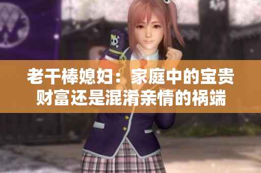 老干棒媳婦：家庭中的寶貴財富還是混淆親情的禍端
