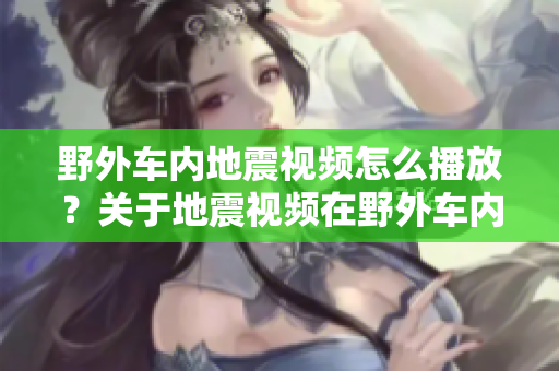 野外車內地震視頻怎么播放？關于地震視頻在野外車內的播放方法