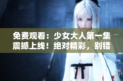 免費觀看：少女大人第一集震撼上線！絕對精彩，別錯過！