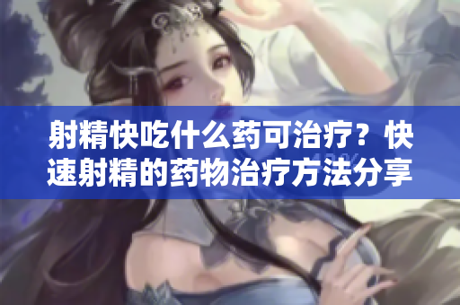 射精快吃什么藥可治療？快速射精的藥物治療方法分享