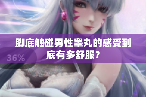 腳底觸碰男性睪丸的感受到底有多舒服？