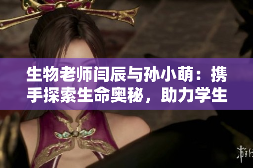 生物老師閆辰與孫小萌：攜手探索生命奧秘，助力學(xué)生迸發(fā)科學(xué)激情