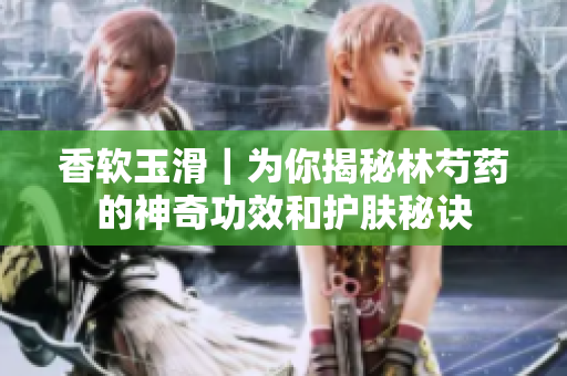 香軟玉滑｜為你揭秘林芍藥的神奇功效和護膚秘訣