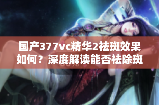 國產377vc精華2祛斑效果如何？深度解讀能否祛除斑點