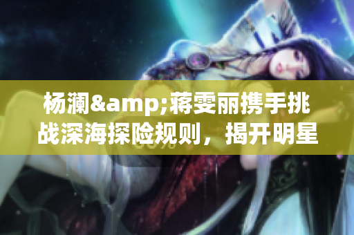 楊瀾&蔣雯麗攜手挑戰深海探險規則，揭開明星潛水的神秘面紗