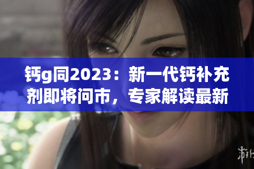 鈣g同2023：新一代鈣補充劑即將問市，專家解讀最新研究成果