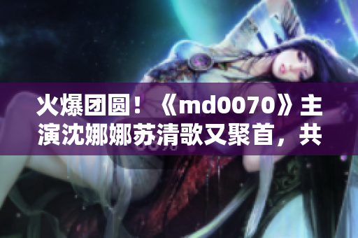 火爆團(tuán)圓！《md0070》主演沈娜娜蘇清歌又聚首，共享火鍋盛宴