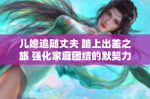 兒媳追隨丈夫 踏上出差之旅 強化家庭團結的默契力量