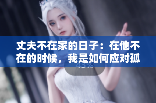 丈夫不在家的日子：在他不在的時候，我是如何應對孤獨與壓力的