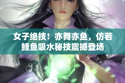 女子絕技！亦舞亦魚，仿若鯉魚吸水秘技震撼登場