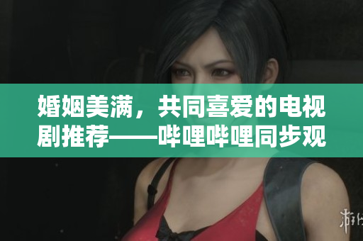 婚姻美滿，共同喜愛(ài)的電視劇推薦——嗶哩嗶哩同步觀賞的影視佳作